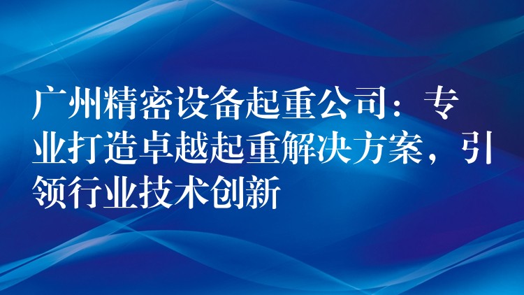 广州精密设备起重公司：专业打造卓越起重解决方案，引领行业技术创新