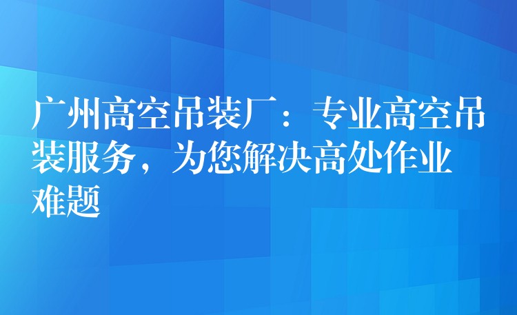 广州高空吊装厂：专业高空吊装服务，为您解决高处作业难题